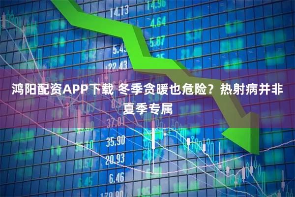 鸿阳配资APP下载 冬季贪暖也危险？热射病并非夏季专属