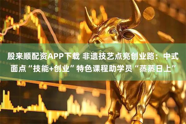 股来顺配资APP下载 非遗技艺点亮创业路：中式面点“技能+创业”特色课程助学员“蒸蒸日上”