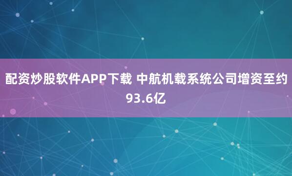 配资炒股软件APP下载 中航机载系统公司增资至约93.6亿