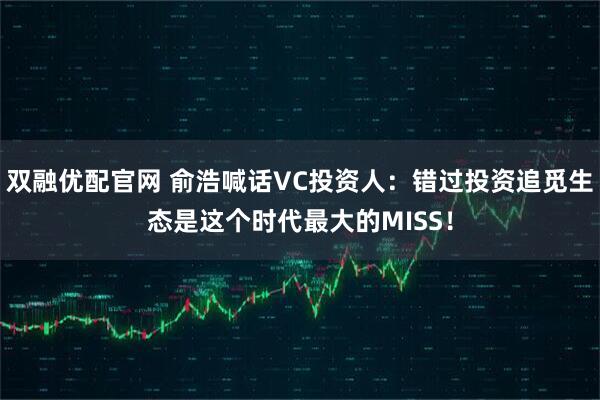 双融优配官网 俞浩喊话VC投资人：错过投资追觅生态是这个时代最大的MISS！