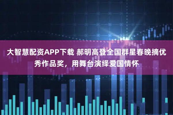 大智慧配资APP下载 郝明高登全国群星春晚摘优秀作品奖，用舞台演绎爱国情怀