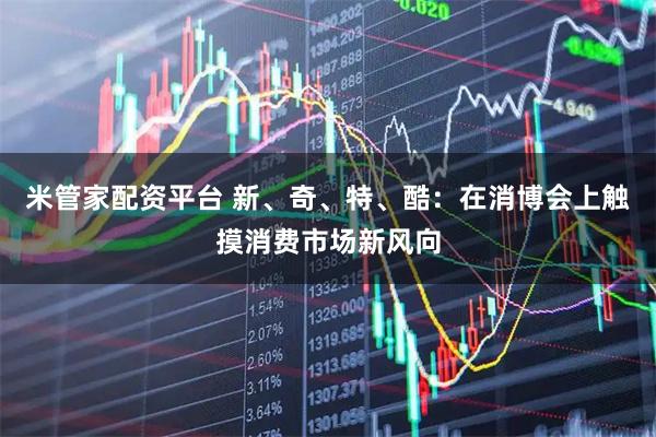 米管家配资平台 新、奇、特、酷：在消博会上触摸消费市场新风向