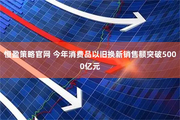 恒盈策略官网 今年消费品以旧换新销售额突破5000亿元
