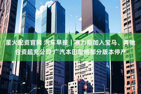 星火配资官网 汽车早报｜赛力斯加入宝马、奔驰合资超充公司 广汽本田型格部分版本停产