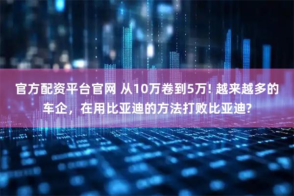 官方配资平台官网 从10万卷到5万! 越来越多的车企，在用比亚迪的方法打败比亚迪?