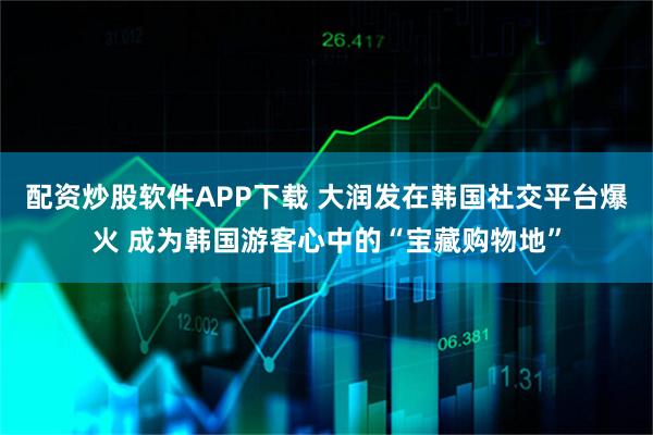 配资炒股软件APP下载 大润发在韩国社交平台爆火 成为韩国游客心中的“宝藏购物地”