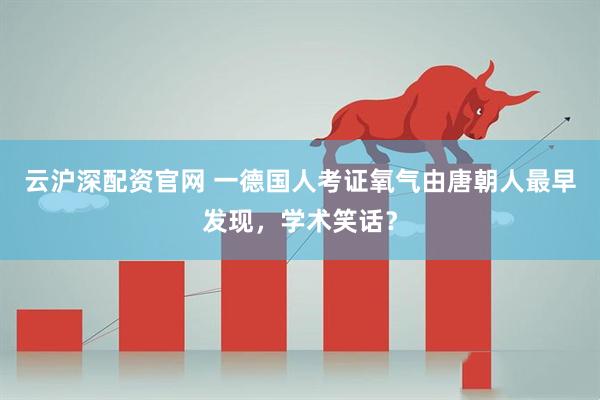 云沪深配资官网 一德国人考证氧气由唐朝人最早发现，学术笑话？