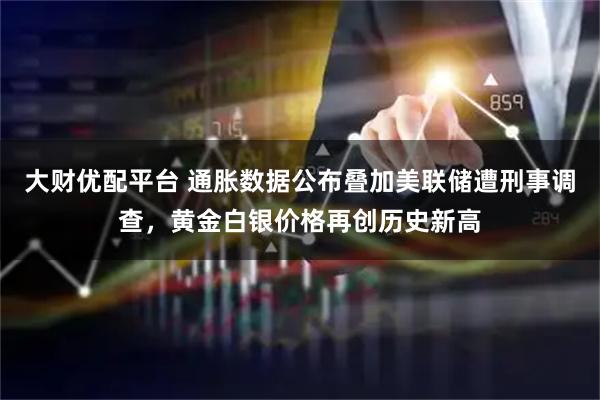 大财优配平台 通胀数据公布叠加美联储遭刑事调查，黄金白银价格再创历史新高
