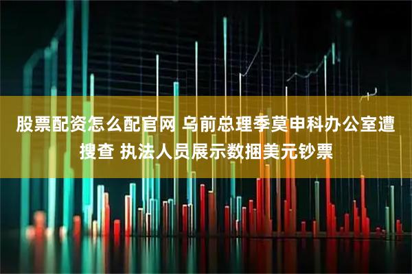 股票配资怎么配官网 乌前总理季莫申科办公室遭搜查 执法人员展示数捆美元钞票