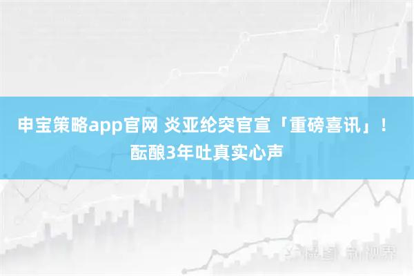 申宝策略app官网 炎亚纶突官宣「重磅喜讯」！　酝酿3年吐真实心声