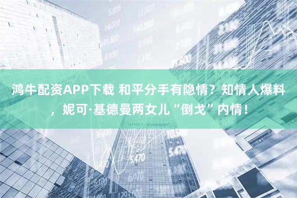 鸿牛配资APP下载 和平分手有隐情？知情人爆料，妮可·基德曼两女儿“倒戈”内情！