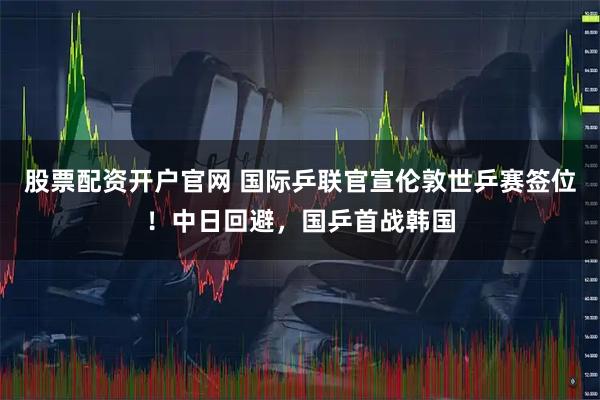 股票配资开户官网 国际乒联官宣伦敦世乒赛签位！中日回避，国乒首战韩国