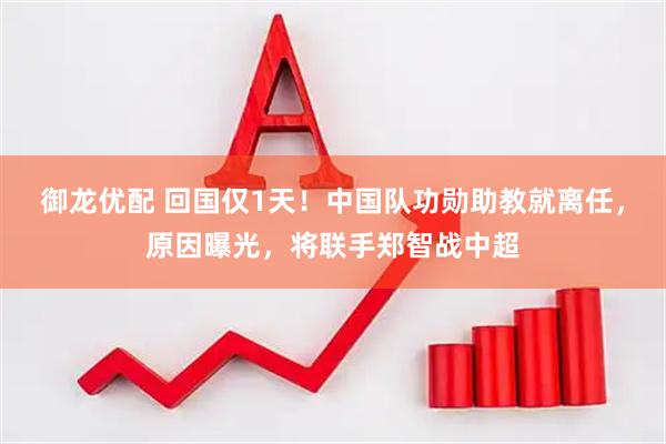 御龙优配 回国仅1天！中国队功勋助教就离任，原因曝光，将联手郑智战中超