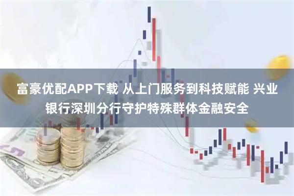 富豪优配APP下载 从上门服务到科技赋能 兴业银行深圳分行守护特殊群体金融安全