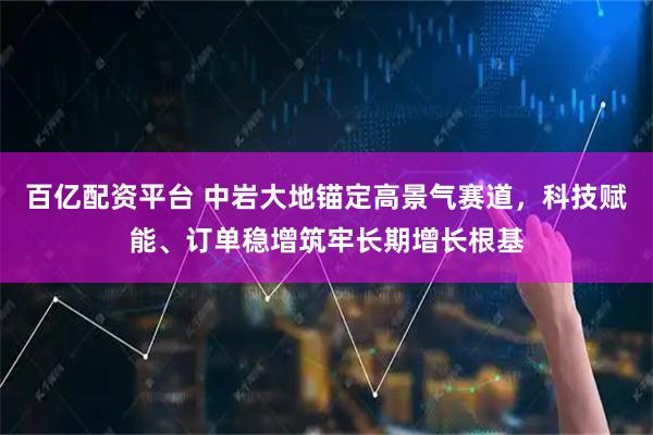 百亿配资平台 中岩大地锚定高景气赛道，科技赋能、订单稳增筑牢长期增长根基