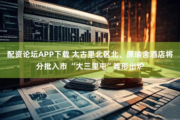 配资论坛APP下载 太古里北区北、原瑜舍酒店将分批入市 “大三里屯”雏形出炉