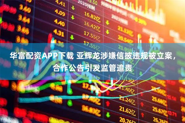华富配资APP下载 亚辉龙涉嫌信披违规被立案，合作公告引发监管追责