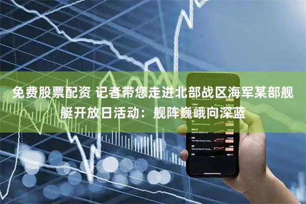免费股票配资 记者带您走进北部战区海军某部舰艇开放日活动：舰阵巍峨向深蓝
