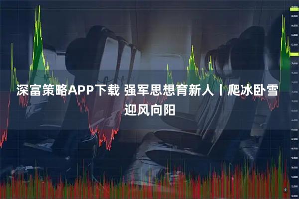 深富策略APP下载 强军思想育新人丨爬冰卧雪 迎风向阳