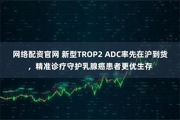 网络配资官网 新型TROP2 ADC率先在沪到货，精准诊疗守护乳腺癌患者更优生存