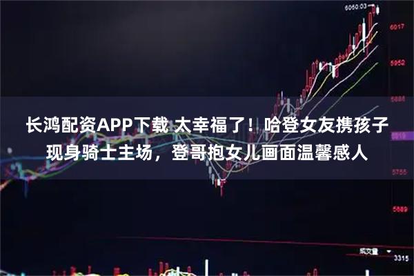 长鸿配资APP下载 太幸福了！哈登女友携孩子现身骑士主场，登哥抱女儿画面温馨感人