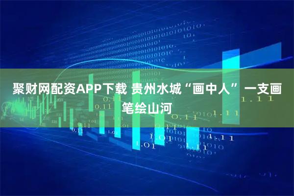聚财网配资APP下载 贵州水城“画中人” 一支画笔绘山河